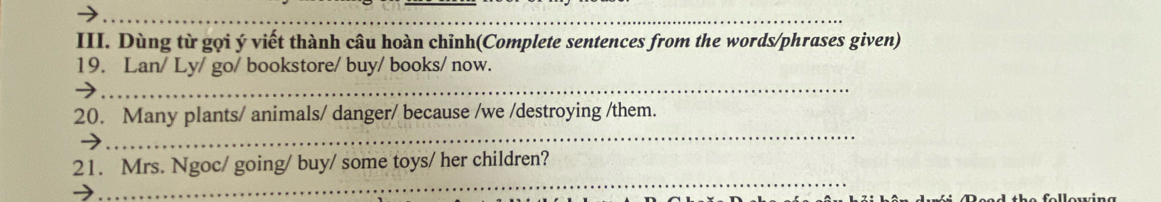 Dùng từ gọi ý viết thành câu hoàn chỉnh(Complete sentences from the words/phrases given) 
19. Lan/ Ly/ go/ bookstore/ buy/ books/ now. 
_ 
_ 
20. Many plants/ animals/ danger/ because /we /destroying /them. 
_ 
21. Mrs. Ngoc/ going/ buy/ some toys/ her children?