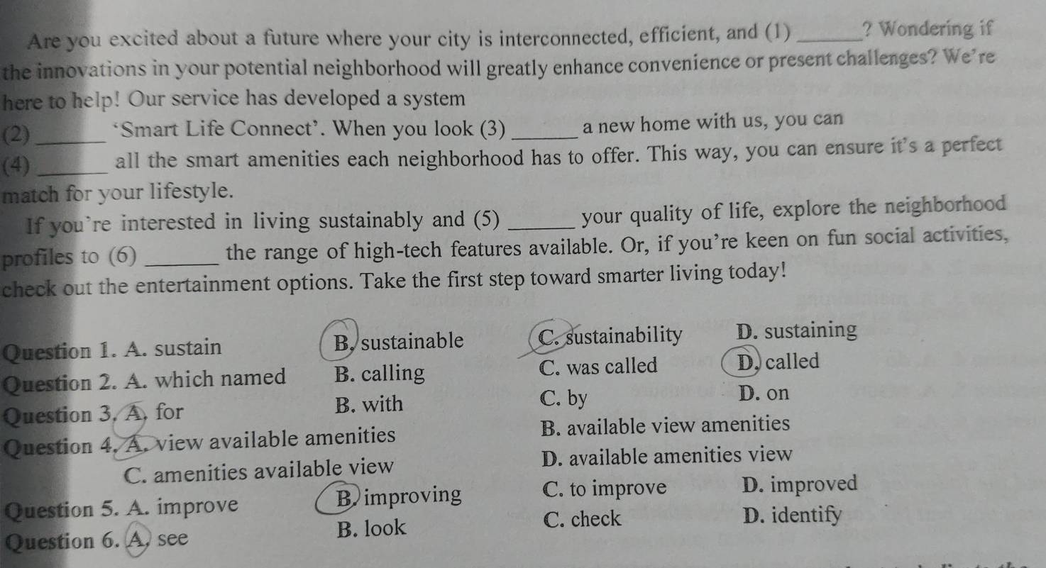 Are you excited about a future where your city is interconnected, efficient, and (1) _? Wondering if
the innovations in your potential neighborhood will greatly enhance convenience or present challenges? We’re
here to help! Our service has developed a system
(2) *Smart Life Connect’. When you look (3) _a new home with us, you can
(4)_ _all the smart amenities each neighborhood has to offer. This way, you can ensure it's a perfect
match for your lifestyle.
If you’re interested in living sustainably and (5) _your quality of life, explore the neighborhood
profiles to (6) _the range of high-tech features available. Or, if you’re keen on fun social activities,
check out the entertainment options. Take the first step toward smarter living today!
Question 1. A. sustain B. sustainable C. sustainability D. sustaining
Question 2. A. which named B. calling C. was called
D. called
Question 3, A, for B. with
C. by
D. on
Question 4. A. view available amenities
B. available view amenities
C. amenities available view D. available amenities view
Question 5. A. improve B improving
C. to improve D. improved
Question 6. A. see B. look
C. check D. identify