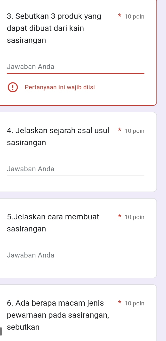 Sebutkan 3 produk yang 10 poin 
dapat dibuat dari kain 
sasirangan 
Jawaban Anda 
Pertanyaan ini wajib diisi 
4. Jelaskan sejarah asal usul * 10 poin 
sasirangan 
Jawaban Anda 
5.Jelaskan cara membuat 10 poin 
sasirangan 
Jawaban Anda 
6. Ada berapa macam jenis 10 poin 
pewarnaan pada sasirangan, 
sebutkan