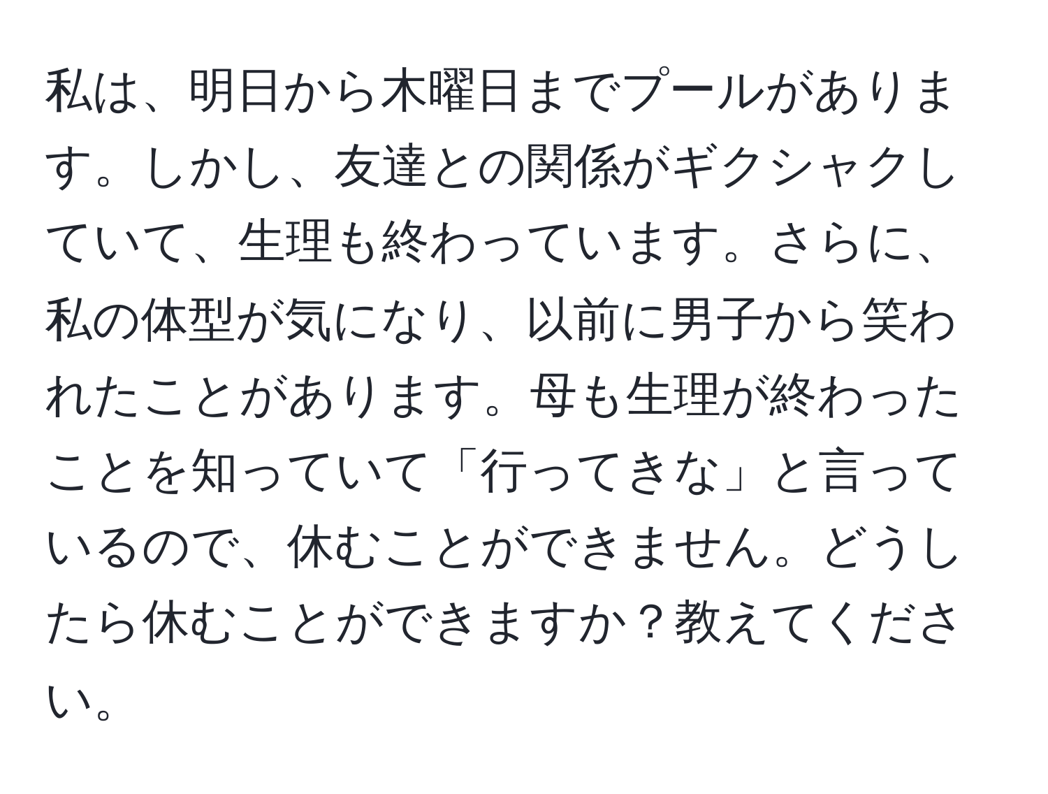 私は、明日から木曜日までプールがあります。しかし、友達との関係がギクシャクしていて、生理も終わっています。さらに、私の体型が気になり、以前に男子から笑われたことがあります。母も生理が終わったことを知っていて「行ってきな」と言っているので、休むことができません。どうしたら休むことができますか？教えてください。