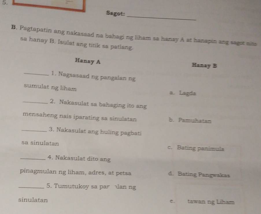 Sagot:
B. Pagtapatin ang nakasaad na bahagi ng liham sa hanay A at hanapin ang sagot nihs
sa hanay B. Isulat ang titik sa patlang.
Hanay A Hanay B
_1. Nagsasaad ng pangalan ng
sumulat ng liham
a. Lagda
_2. Nakasulat sa bahaging ito ang
mensaheng nais iparating sa sinulatan b. Pamuhatan
_3. Nakasulat ang huling pagbati
sa sinulatan c. Bating panimula
_4. Nakasulat dito ang
pinagmulan ng liham, adres, at petsa d. Bating Pangwakas
_5. Tumutukoy sa parlan ng
sinulatan e. tawan ng Liham