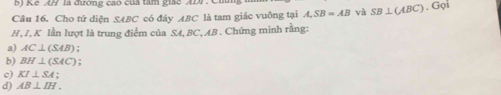 Kê AH là đường cao của tâm giác ADF.Chú 
Câu 16. Cho tứ diện SABC có đáy ABC là tam giác vuông tại A, SB=AB và SB⊥ (ABC). Gọi
H, I, K lần lượt là trung điểm của SA, BC, AB. Chứng minh rằng: 
a) AC⊥ (SAB) : 
b) BH⊥ (SAC). 
c) KI⊥ SA; 
d) AB⊥ IH.