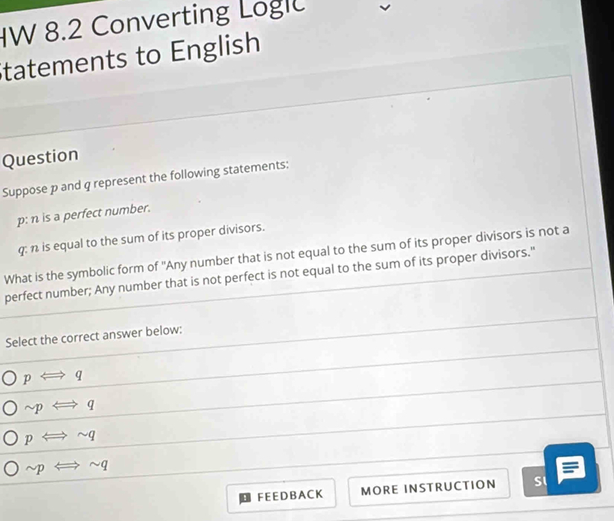 8.2 Converting Logl
Statements to English
Question
Suppose p and q represent the following statements:
p: n is a perfect number.
q: n is equal to the sum of its proper divisors.
What is the symbolic form of 'Any number that is not equal to the sum of its proper divisors is not a
perfect number; Any number that is not perfect is not equal to the sum of its proper divisors."
Select the correct answer below:
pLongleftrightarrow q
sim pLongleftrightarrow q
pLongleftrightarrow sim q
sim pLongleftrightarrow sim q
FEE D B A C K MORE INSTRUCTION SI