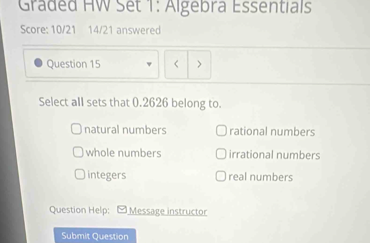 Graded HW Set 1: Algebra Essentials
Score: 10/21 14/21 answered
Question 15 < >
Select all sets that 0.2626 belong to.
natural numbers rational numbers
whole numbers irrational numbers
integers real numbers
Question Help: Message instructor
Submit Question