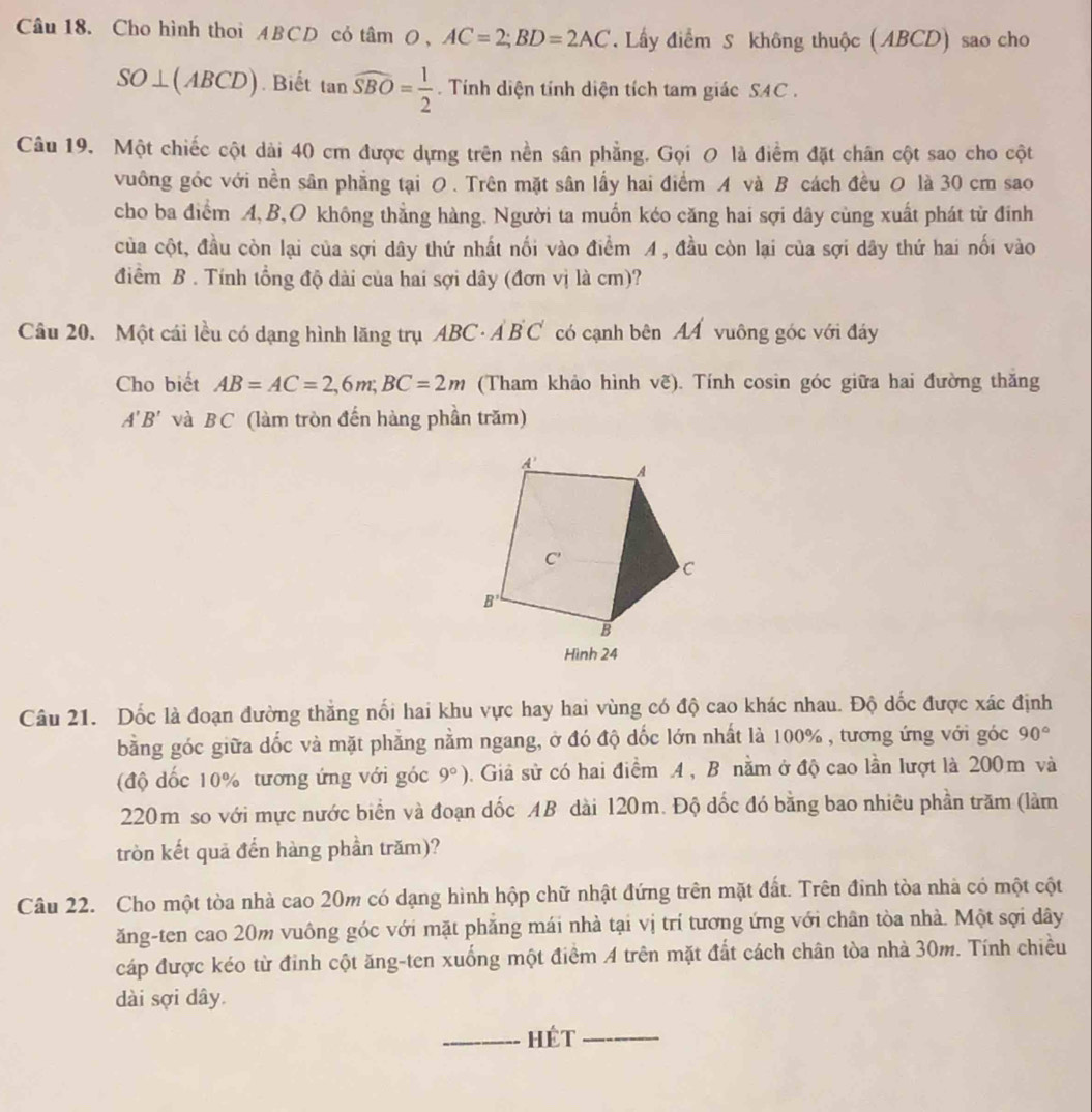 Cho hình thoi ABCD cỏ tâmO , AC=2;BD=2AC. Lấy điểm S không thuộc (ABCD) sao cho
SO⊥ (ABCD). Biết tan widehat SBO= 1/2  Tính diện tính diện tích tam giác SAC .
Câu 19. Một chiếc cột dài 40 cm được dựng trên nền sân phẳng. Gọi O là điểm đặt chân cột sao cho cột
vuông góc với nền sân phẳng tại O . Trên mặt sân lấy hai điểm A và B cách đều O là 30 cm sao
cho ba điểm A, B,O không thẳng hàng. Người ta muốn kéo căng hai sợi dây cùng xuất phát từ đinh
của cột, đầu còn lại của sợi dây thứ nhất nối vào điểm A , đầu còn lại của sợi dây thứ hai nổi vào
điểm B . Tính tổng độ dài của hai sợi dây (đơn vị là cm)?
Câu 20. Một cái lều có dạng hình lăng trụ ABC· AB C có cạnh bên A vuông góc với đáy
Cho biết AB=AC=2,6m;BC=2m (Tham khảo hình vẽ). Tính cosin góc giữa hai đường thăng
A'B' và BC (làm tròn đến hàng phần trăm)
Câu 21. Dốc là đoạn đường thắng nổi hai khu vực hay hai vùng có độ cao khác nhau. Độ dốc được xác định
bằng góc giữa dốc và mặt phẳng nằm ngang, ở đó độ dốc lớn nhất là 100% , tương ứng với góc 90°
(độ dốc 10% tương ứng với góc 9°) 0. Giả sử có hai điểm A , B nằm ở độ cao lần lượt là 200m và
220m so với mực nước biển và đoạn dốc AB dài 120m. Độ đốc đó bằng bao nhiêu phần trăm (làm
tròn kết quả đến hàng phần trăm)?
Câu 22. Cho một tòa nhà cao 20m có dạng hình hộp chữ nhật đứng trên mặt đất. Trên đinh tòa nhà có một cột
ăng-ten cao 20m vuông góc với mặt phăng mái nhà tại vị trí tương ứng với chân tòa nhà. Một sợi dây
cáp được kéo từ đinh cột ăng-ten xuống một điểm A trên mặt đất cách chân tòa nhà 30m. Tính chiều
dài sợi dây.
_Hét_