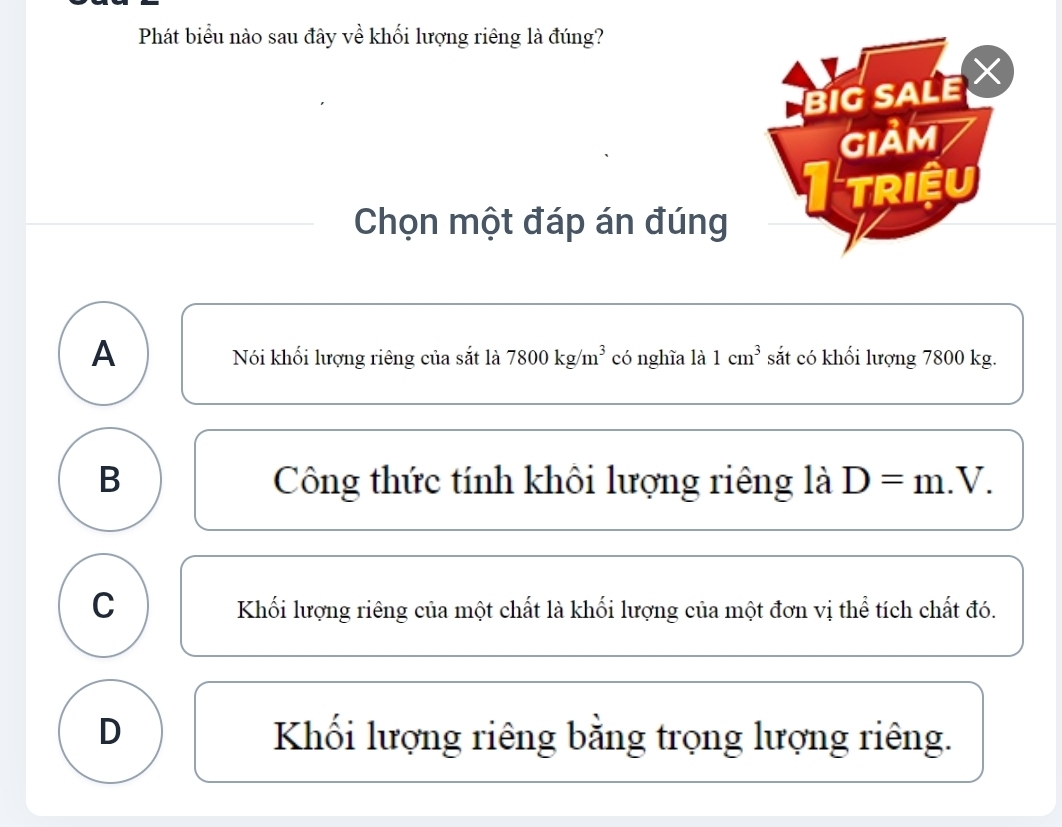 Phát biểu nào sau đây về khối lượng riêng là đúng?
Chọn một đáp án đúng
A có nghĩa là 1cm^3 sắt có khối lượng 7800 kg.
Nói khối lượng riêng của sắt là 7800kg/m^3
B Công thức tính khôi lượng riêng là D=m V
C Khối lượng riêng của một chất là khối lượng của một đơn vị thể tích chất đó.
D Khối lượng riêng bằng trọng lượng riêng.