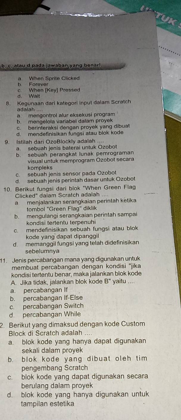 c. atau d pada jawaban yang benar!
a. When Sprite Clicked
b. Forever
c. When [Key] Pressed
d. Wait
8. Kegunaan dari kategori input dalam Scratch
adalah ....
a mengontrol alur eksekusi program
b. mengelola variabel dalam proyek
c. berinteraksi dengan proyek yang dibuat
d. mendefinisikan fungsi atau blok kode
9. Istilah dari OzoBlockly adalah ....
a. sebuah jenis baterai untuk Ozobot
b. sebuah perangkat lunak pemrograman
visual untuk memprogram Ozobot secara
kompleks
c. sebuah jenis sensor pada Ozobot
d. sebuah jenis perintah dasar untuk Ozobot
10. Berikut fungsi dari blok "When Green Flag
Clicked" dalam Scratch adalah
a menjalankan serangkaian perintah ketika
tombol "Green Flag" diklik
b. mengulangi serangkaian perintah sampai
kondisi tertentu terpenuhi
c. mendefinisikan sebuah fungsi atau blok
kode yang dapat dipanggil
d. memanggil fungsi yang telah didefinisikan
sebelumnya
11. Jenis percabangan mana yang digunakan untuk
membuat percabangan dengan kondisi ''jika
kondisi tertentu benar, maka jalankan blok kode
A. Jika tidak, jalankan blok kode B'' yaitu ....
a. percabangan If
b. percabangan If-Else
c. percabangan Switch
d. percabangan While
2. Berikut yang dimaksud dengan kode Custom
Block di Scratch adalah ...
a. blok kode yang hanya dapat digunakan
sekali dalam proyek
b. blok kode yang dibuat oleh tim
pengembang Scratch
c. blok kode yang dapat digunakan secara
berulang dalam proyek
d. blok kode yang hanya digunakan untuk
tampilan estetika