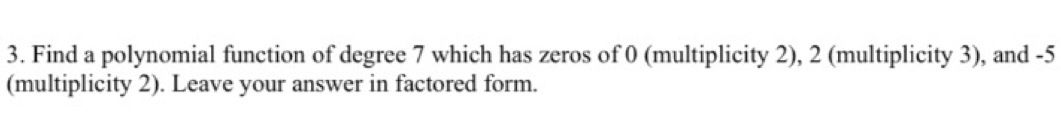 Find a polynomial function of degree 7 which has zeros of 0 (multiplicity 2), 2 (multiplicity 3), and -5
(multiplicity 2). Leave your answer in factored form.