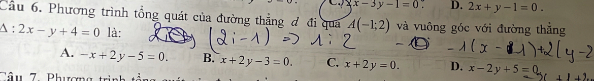 x-3y-1=0. D. 2x+y-1=0. 
Câu 6. Phương trình tổng quát của đường thẳng đ đi qua A(-1;2) và vuông góc với đường thẳng
Delta :2x-y+4=0 là:
`
A. -x+2y-5=0. B. x+2y-3=0. C. x+2y=0. D. x-2y+5=0
Câu 7 Phương