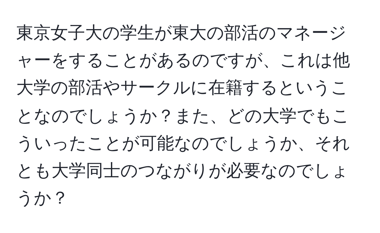 東京女子大の学生が東大の部活のマネージャーをすることがあるのですが、これは他大学の部活やサークルに在籍するということなのでしょうか？また、どの大学でもこういったことが可能なのでしょうか、それとも大学同士のつながりが必要なのでしょうか？