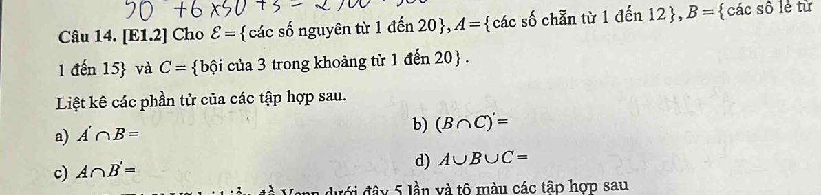 [E1.2] Cho varepsilon = các số nguyên từ 1 đến 20 , A= các số chẵn từ 1 đến 12 , B=  các số lẻ từ 
1 đến 15  và C= bội của 3 trong khoảng từ 1 đến 20  . 
Liệt kê các phần tử của các tập hợp sau. 
a) A'∩ B=
b) (B∩ C)'=
c) A∩ B'=
d) A∪ B∪ C=
A dư ới đâ y 5 lần và tô màu các tập hợp sau