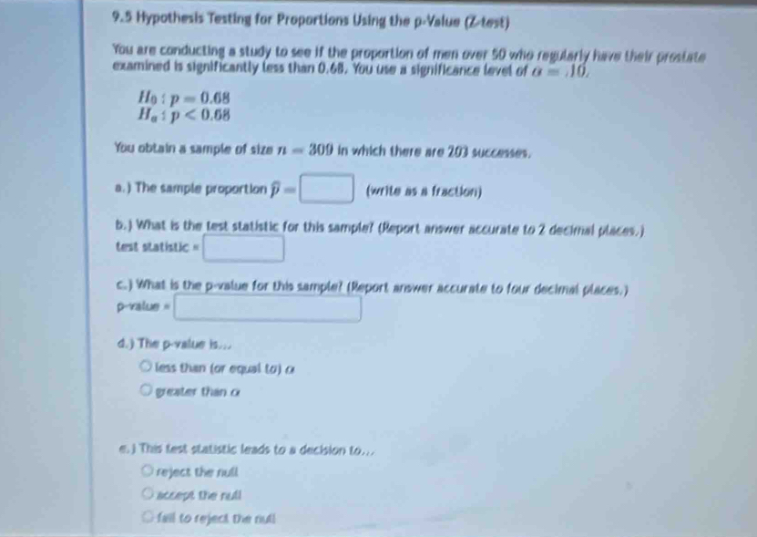 9.5 Hypothesis Testing for Proportions Using the p -Value (Z -test) 
You are conducting a study to see if the proportion of men over 50 who regularly have their prostate 
examined is significantly less than 0.68. You use a significance level of a=10,
H_0:p=0.68
H_a:p<0.68
You obtain a sample of size n=309 in which there are 203 successes. 
a.) The sample proportion widehat p=□ (write as a fraction) 
b.) What is the test statistic for this sample? (Report answer accurate to 2 decimal places.) 
test statistic =□
c.) What is the p -value for this sample? (Report answer accurate to four decimal places.)
p -value =□
d.) The p -value is... 
less than (or equal to) c 
greater than c
e.) This test statistic leads to a decision to... 
reject the null 
accept the null 
fall to reject the nut!