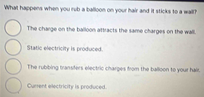 What happens when you rub a balloon on your hair and it sticks to a wall?
The charge on the balloon attracts the same charges on the wall.
Static electricity is produced.
The rubbing transfers electric charges from the balloon to your hair.
Current electricity is produced.