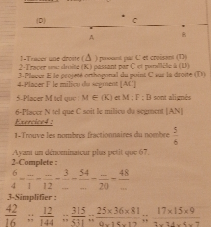 C
A 
B 
1-Tracer une droite ( Δ ) passant par C et croisant (D) 
2-Tracer une droite (K) passant par C et parallèle à (D) 
3-Placer E le projeté orthogonal du point C sur la droite (D) 
4-Placer F le milieu du segment [ AC ] 
5-Placer M tel que : M∈ (K) et M; F; B sont alignés 
6-Placer N tel que C soit le milieu du segment [ AN ] 
Exercice4 : 
1-Trouve les nombres fractionnaires du nombre  5/6 
Ayant un dénominateur plus petit que 67. 
2-Complete :
 6/4 = (...)/1 = (...)/12 = 3/... = 54/... = (...)/20 = 48/... 
3-Simplifier :
 42/16 ;;  12/144 ;;  315/531 ;  (25* 36* 81)/9* 15* 12 ;;  (17* 15* 9)/3* 34* 5* 7 