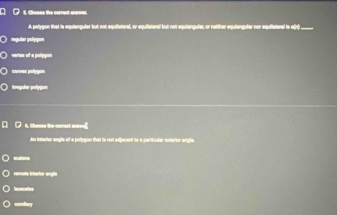 Choose the correct answer.
A polygon that is equiangular but not equilateral, or equilateral but not equiangular, or neither equiangular nor equilateral is s(n)_
regular polygon
vertex of a polygon
convex polygon
irregular polygon
6. Choose the correct answe]]
An interior angle of a polygon that is not adjacent to a particular exterior angle.
scalene
remote interior angle
isosceles
corollary