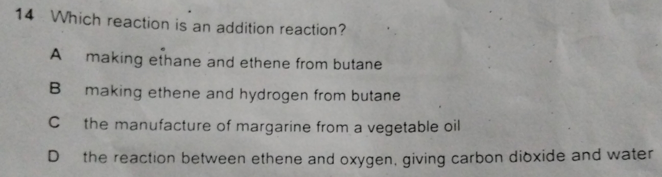 Which reaction is an addition reaction?
A making ethane and ethene from butane
B making ethene and hydrogen from butane
C the manufacture of margarine from a vegetable oil
D the reaction between ethene and oxygen, giving carbon dioxide and water