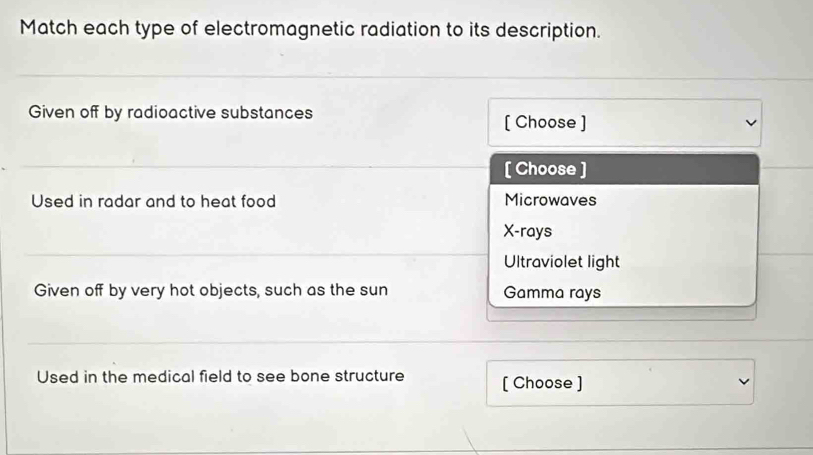 Match each type of electromagnetic radiation to its description.
Given off by radioactive substances
[ Choose ]
[ Choose ]
Used in radar and to heat food Microwaves
X -rays
Ultraviolet light
Given off by very hot objects, such as the sun Gamma rays
Used in the medical field to see bone structure [ Choose ]