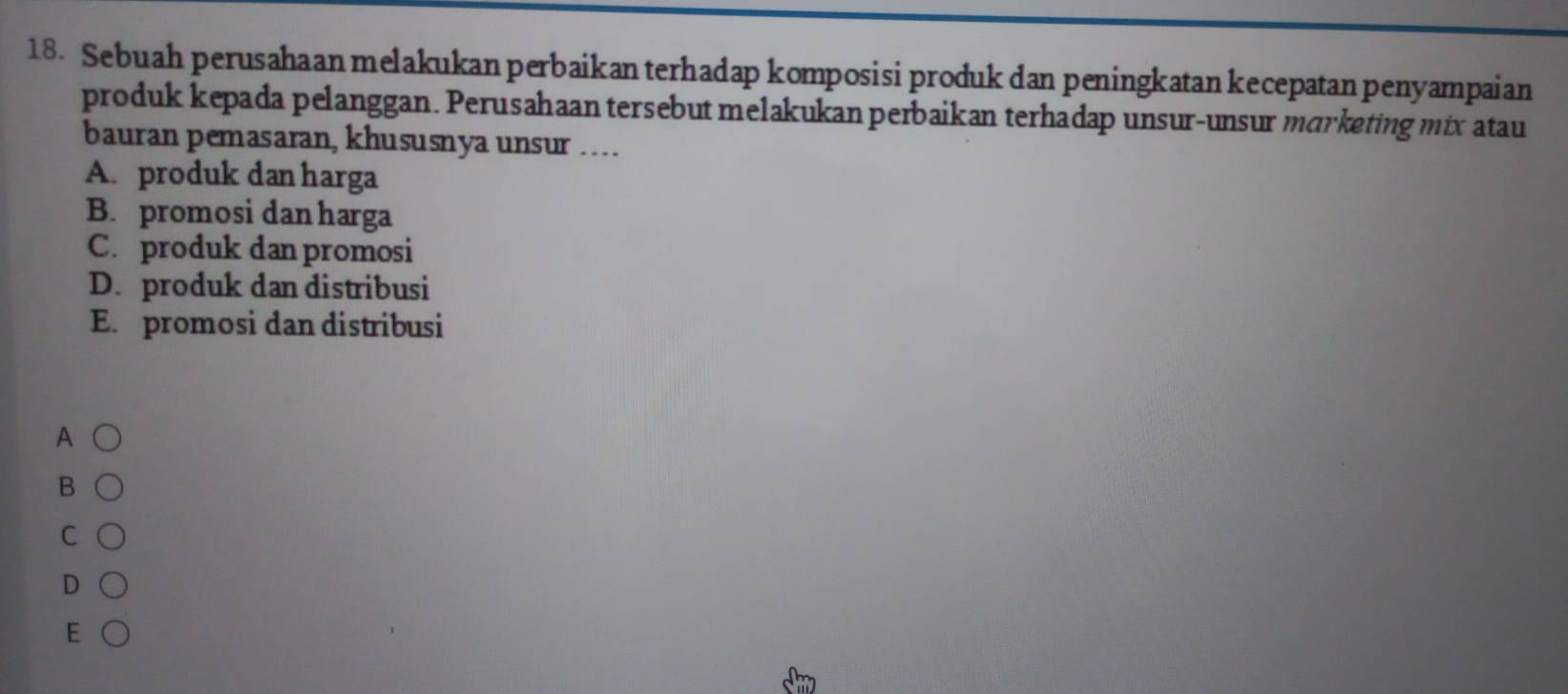 Sebuah perusahaan melakukan perbaikan terhadap komposisi produk dan peningkatan kecepatan penyampaian
produk kepada pelanggan. Perusahaan tersebut melakukan perbaikan terhadap unsur-unsur marketing mix atau
bauran pemasaran, khususnya unsur …
A. produk dan harga
B. promosi dan harga
C. produk dan promosi
D. produk dan distribusi
E. promosi dan distribusi
A
B
C
D
E