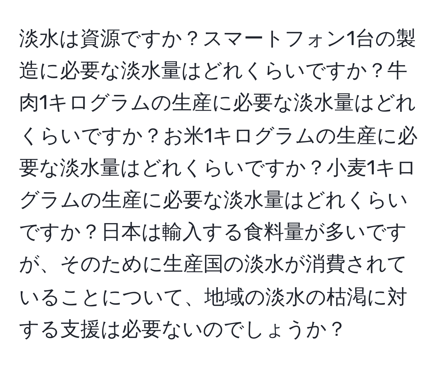 淡水は資源ですか？スマートフォン1台の製造に必要な淡水量はどれくらいですか？牛肉1キログラムの生産に必要な淡水量はどれくらいですか？お米1キログラムの生産に必要な淡水量はどれくらいですか？小麦1キログラムの生産に必要な淡水量はどれくらいですか？日本は輸入する食料量が多いですが、そのために生産国の淡水が消費されていることについて、地域の淡水の枯渇に対する支援は必要ないのでしょうか？
