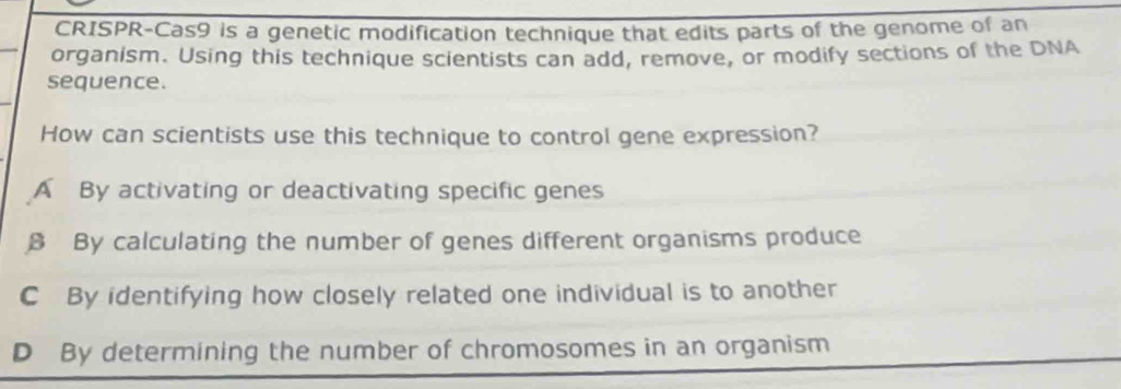 CRISPR-Cas9 is a genetic modification technique that edits parts of the genome of an
_
organism. Using this technique scientists can add, remove, or modify sections of the DNA
sequence.
How can scientists use this technique to control gene expression?
A By activating or deactivating specific genes
8 By calculating the number of genes different organisms produce
C By identifying how closely related one individual is to another
D By determining the number of chromosomes in an organism