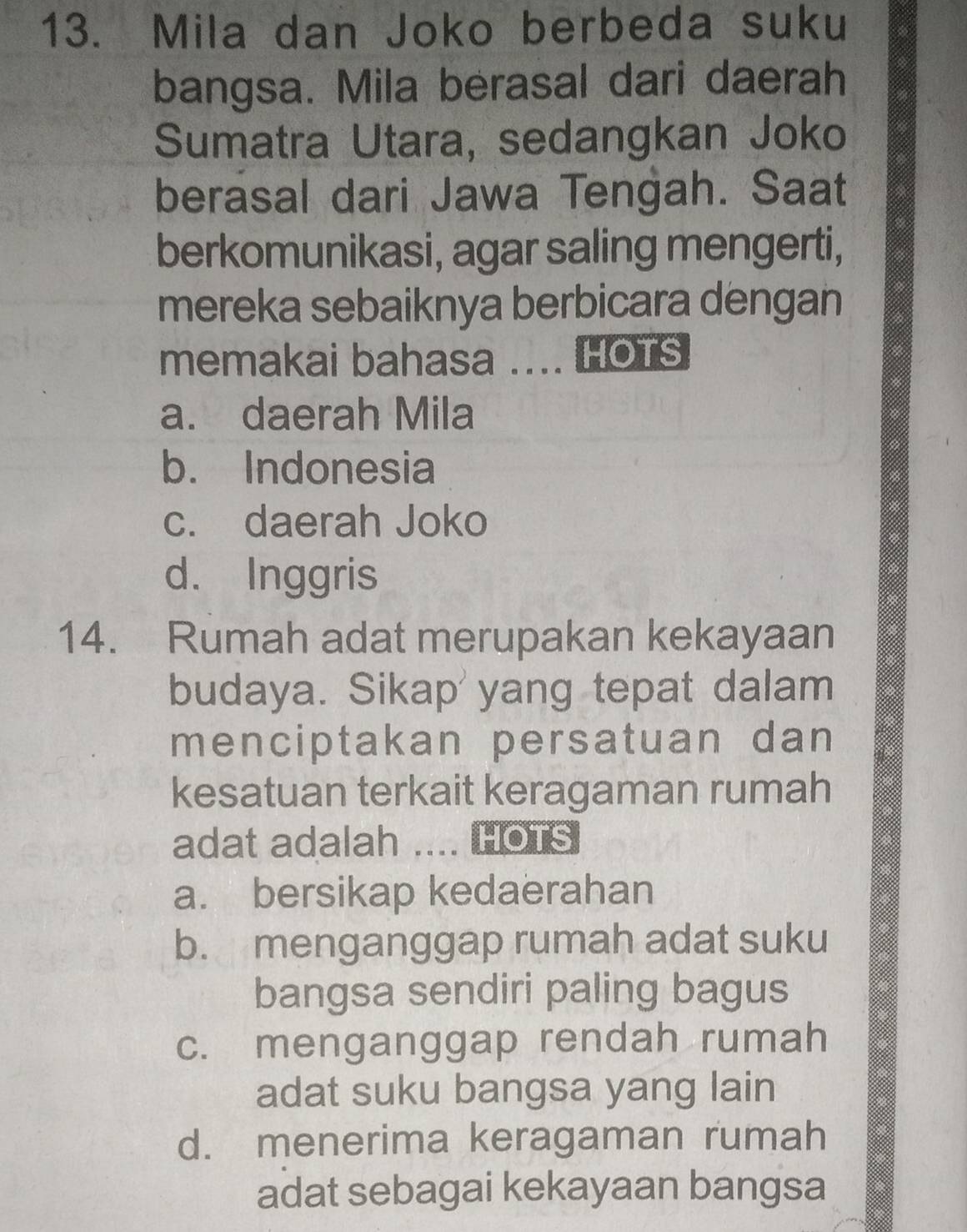 Mila dan Joko berbeda suku
bangsa. Mila berasal dari daerah
Sumatra Utara, sedangkan Joko
berasal dari Jawa Tengah. Saat
berkomunikasi, agar saling mengerti,
mereka sebaiknya berbicara dengan
memakai bahasa ... HOTS
a. daerah Mila
b. Indonesia
c. daerah Joko
d. Inggris
14. Rumah adat merupakan kekayaan
budaya. Sikap' yang tepat dalam
menciptakan persatuan dan
kesatuan terkait keragaman rumah
adat adalah .... HOTS
a. bersikap kedaerahan
b. menganggap rumah adat suku
bangsa sendiri paling bagus
c. menganggap rendah rumah
adat suku bangsa yang lain
d. menerima keragaman rumah
adat sebagai kekayaan bangsa