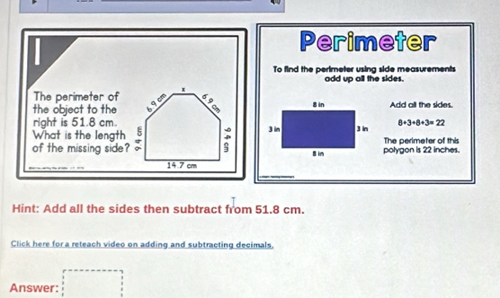 Perimeter 
To find the perimeter using side measurements 
add up all the sides. 
The perimeter of x
the object to the 9 cm
Add all the sides. 
right is 51.8 cm
What is the length 8+3+8+3=22
: 
of the missing side? polygon is 22 inches. The perimeter of this
14.7 cm
Hint: Add all the sides then subtract from 51.8 cm. 
Click here for a reteach video on adding and subtracting decimals. 
□  
Answer: