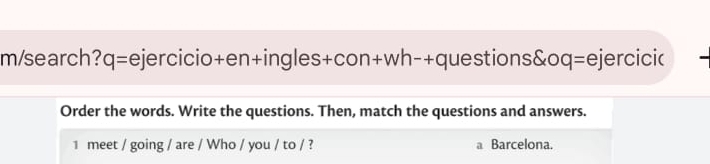 m/search? q= =ejercicio+en+ingles+con+wh-+questions&oq=ejercicic 
Order the words. Write the questions. Then, match the questions and answers. 
1 meet / going / are / Who / you / to / ? a Barcelona.