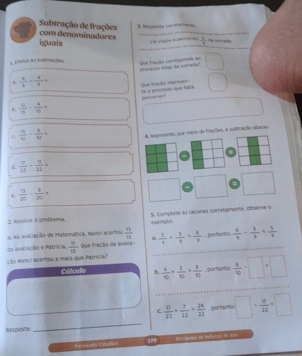 Responda corretâmenta
Subtração de frações com denominadores _ Oa estrada
_
iguais
Lla viajou e percomeu  2/7 
1. Efetue as subtrações
Que fração corresponde ao
a  3/8 - 4/3 = Processo total da estrada?
ta o processo que falta Que fração represen=
percorrer?
D.  12/15 - 4/15 =
c.  15/10 - 8/10 =
4. Represente, por meio de frações, a subtração abaixo.
=
d.  17/22 - 11/22 =
e  13/20 - 8/20 =
□  □ 
2. Resolva o problema. 5. Complete as lacunas corretamente. Observe o
Na avaliação de Matemática, Nanci acertou  13/15  a exemplo.
da avaliação e Patrícia,  11/15  Que fração da avalia-  5/4 + 3/9 = 8/9  , portanto:  8/9 - 3/9 = 5/9 
ção Nanci acertou a mais que Patrícia?
Cálculo b.  6/10 + 2/10 = 8/10  , portanto.  8/10 -□ =□
C.  17/22 + 7/22 = 24/22 . portanto: □ - 17/22 =□
Resposta:
_
Formando Cidadisos Atvidades de Referçe - 4) ara
179