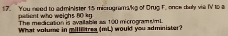 You need to administer 15 micrograms/kg of Drug F, once daily via IV to a 
patient who weighs 80 kg. 
The medication is available as 100 micrograms/mL
What volume in millilitres (mL) would you administer?