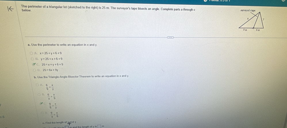 The perimeter of a triangular lot (sketched to the right) is 25 m. The surveyor's tape bisects an angle. Complete parts a through c 
below.
a. Use the perimeter to write an equation in x and y.
A. x=25+y+6+9
B. y=25+x+6+9
C. 25=x+y+6+9
D. 25=6x+9y
b. Use the Triangle-Angle-Bisector Theorem to write an equation in x and y
 6/9 = x/y 
B.  6/y = x/9 
 9/6 = x/y 

 9/y = x/6 
c. Find the length of mand y
i m and  the length of v □ n