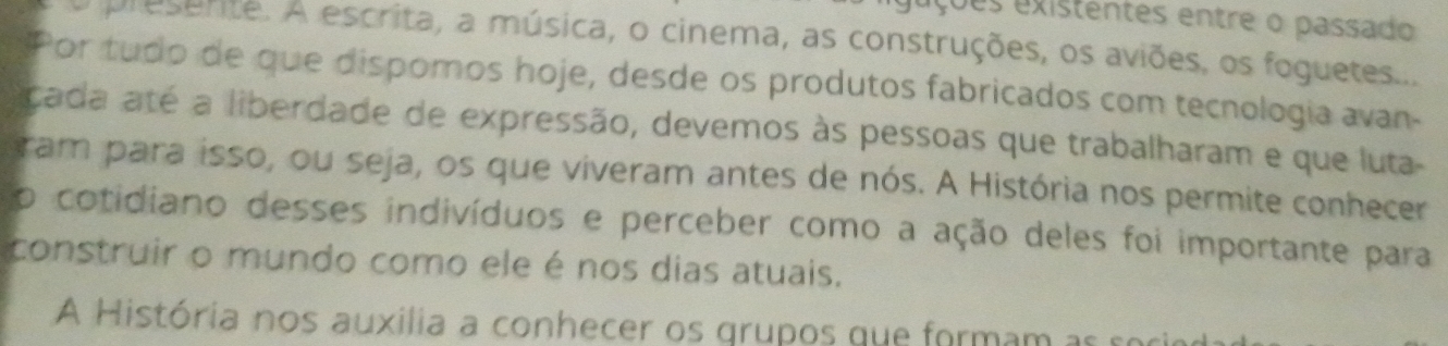 eções existentes entre o passado 
prusente. A escrita, a música, o cinema, as construções, os aviões, os foguetes... 
Por tudo de que dispomos hoje, desde os produtos fabricados com tecnologia avan- 
çada até a liberdade de expressão, devemos às pessoas que trabalharam e que luta- 
ram para isso, ou seja, os que viveram antes de nós. A História nos permite conhecer 
o cotidiano desses indivíduos e perceber como a ação deles foi importante para 
construir o mundo como ele é nos dias atuais. 
A História nos auxilia a conhecer os grupos que formam as e