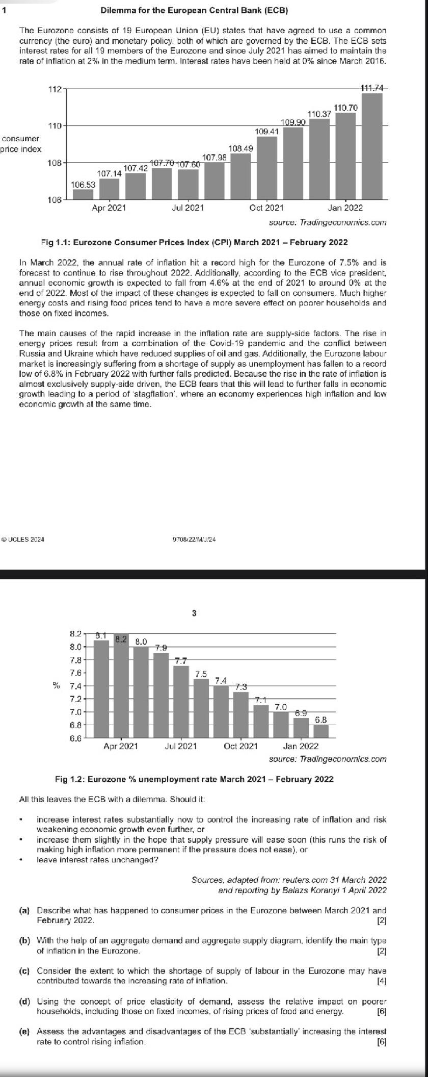 Dilemma for the European Central Bank (ECB)
The Eurozone consists of 19 European Union (EU) states that have agreed to use a common
currency (the euro) and monetary policy, both of which are governed by the ECB. The ECB sets
interest rates for all 19 members of the Eurozone and since July 2021 has aimed to maintain the
rate of inflation at 2% in the medium term. Interest rates have been held at 0% since March 2016.
consumer
price index
Fig 1.1: Eurozone Consumer Prices Index (CPI) March 2021 - February 2022
In March 2022, the annual rate of inflation hit a record high for the Eurozone of 7.5% and is
forecast to continue to rise throughout 2022. Additionally, according to the ECB vice president,
annual economic growth is expected to fall from 4.6% at the end of 2021 to around 0% at the
end of 2022, Most of the impact of these changes is expected to fall on consumers. Much higher
energy costs and rising food prices tend to have a more severe effect on poorer households and
those on fixed incomes.
The main causes of the rapid increase in the inflation rate are supply-side factors. The rise in
energy prices result from a combination of the Covid-19 pandemic and the conflict between
Russia and Ukraine which have reduced supplies of oil and gas. Additionally, the Eurozone labour
almost exclusively supply-side driven, the ECB fears that this will lead to further falls in economic
growth leading to a period of ‘stagflation’, where an economy experiences high inflation and low
economic growth at the same time.
Fig 1.2: Eurozone % unemployment rate March 2021 - February 2022
increase interest rates substantially now to control the increasing rate of inflation and risk
weakening economic growth even further, or
increase them slightly in the hope that supply pressure will ease soon (this runs the risk of
making high inflation more permanent if the pressure does not ease), or
Sources, adapted from: reuters.com 31 March 2022
and reporting by Balazs Koranyi 1 April 2022
(a) Describe what has happened to consumer prices in the Eurozone between March 2021 and
February 2022
[2]
(b) With the help of an aggregate demand and aggregate supply diagram, identify the main type
of inflation in the Eurozone. [2]
(c) Consider the extent to which the shortage of supply of labour in the Eurozone may have
[4]
(d) Using the concept of price elasticity of demand, assess the relative impact on poorer
[6]
(e) Assess the advantages and disadvantages of the ECB ‘substantially' increasing the interest
rate to control rising inflation. [6]