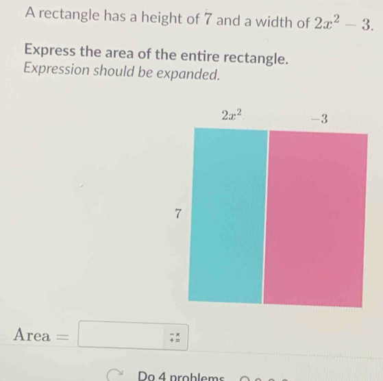 A rectangle has a height of 7 and a width of 2x^2-3.
Express the area of the entire rectangle.
Expression should be expanded.
Area=□
Do 4 problems