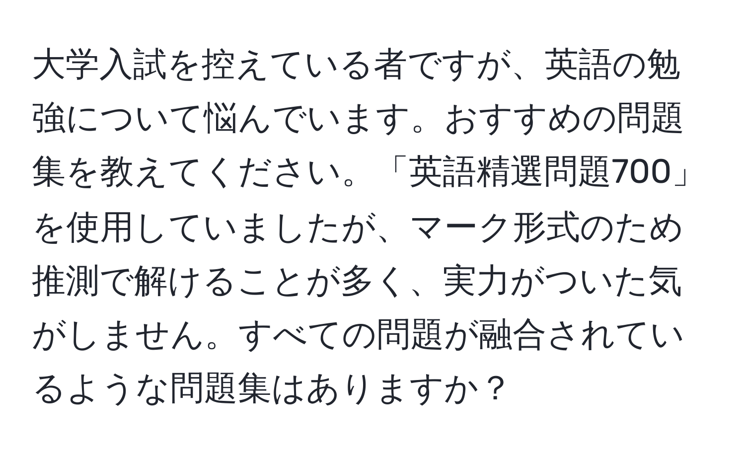 大学入試を控えている者ですが、英語の勉強について悩んでいます。おすすめの問題集を教えてください。「英語精選問題700」を使用していましたが、マーク形式のため推測で解けることが多く、実力がついた気がしません。すべての問題が融合されているような問題集はありますか？