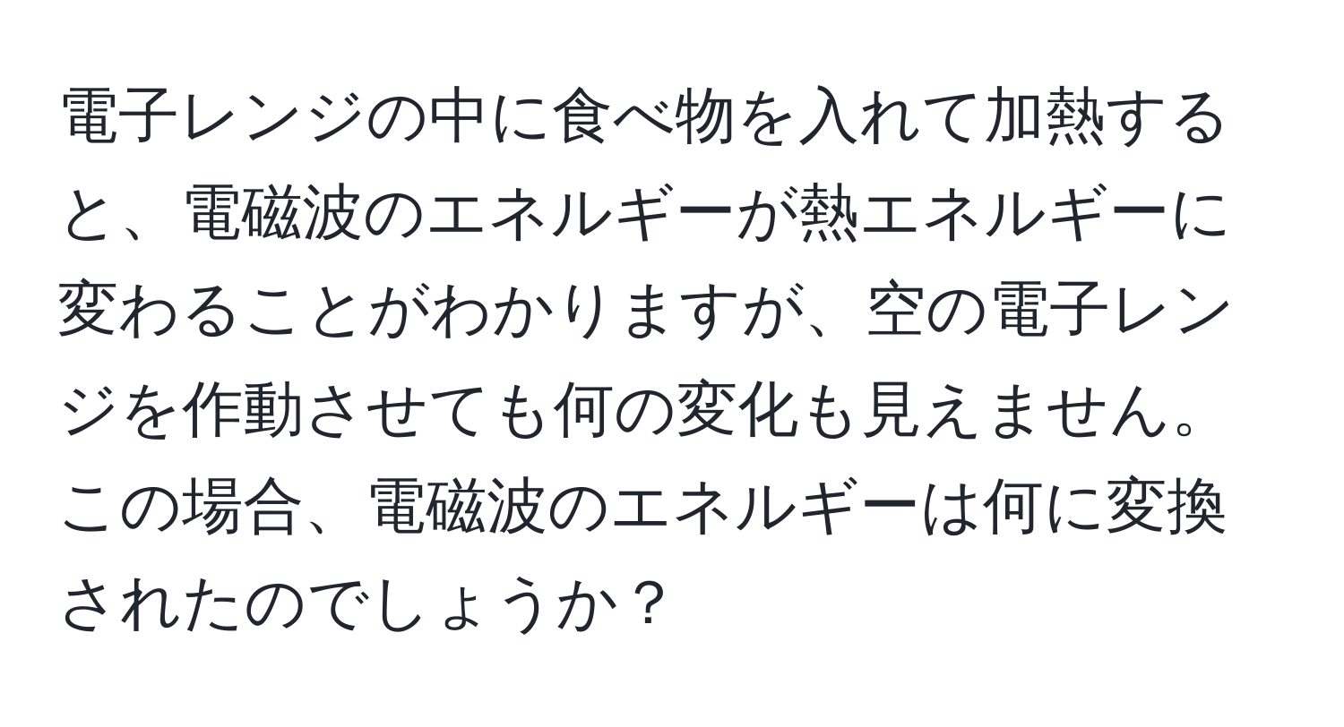 電子レンジの中に食べ物を入れて加熱すると、電磁波のエネルギーが熱エネルギーに変わることがわかりますが、空の電子レンジを作動させても何の変化も見えません。この場合、電磁波のエネルギーは何に変換されたのでしょうか？