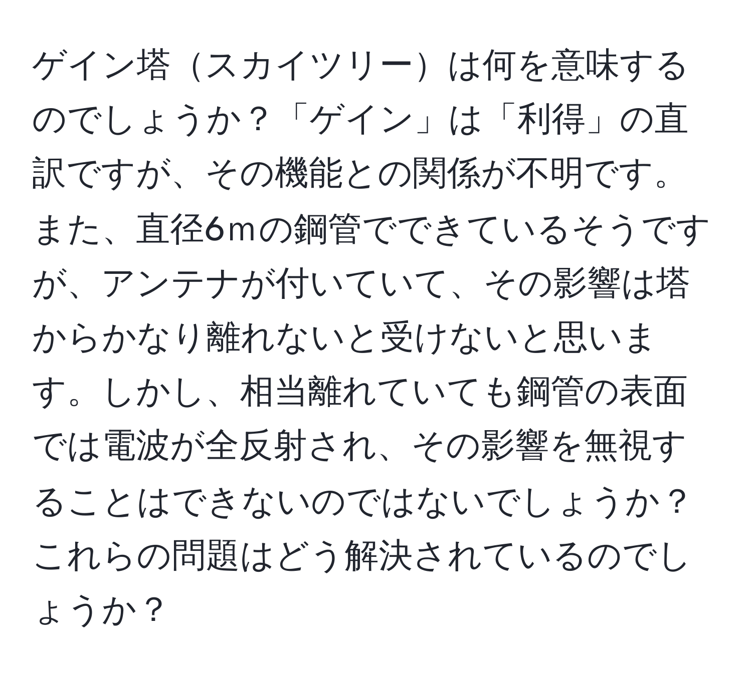 ゲイン塔スカイツリーは何を意味するのでしょうか？「ゲイン」は「利得」の直訳ですが、その機能との関係が不明です。また、直径6ｍの鋼管でできているそうですが、アンテナが付いていて、その影響は塔からかなり離れないと受けないと思います。しかし、相当離れていても鋼管の表面では電波が全反射され、その影響を無視することはできないのではないでしょうか？これらの問題はどう解決されているのでしょうか？