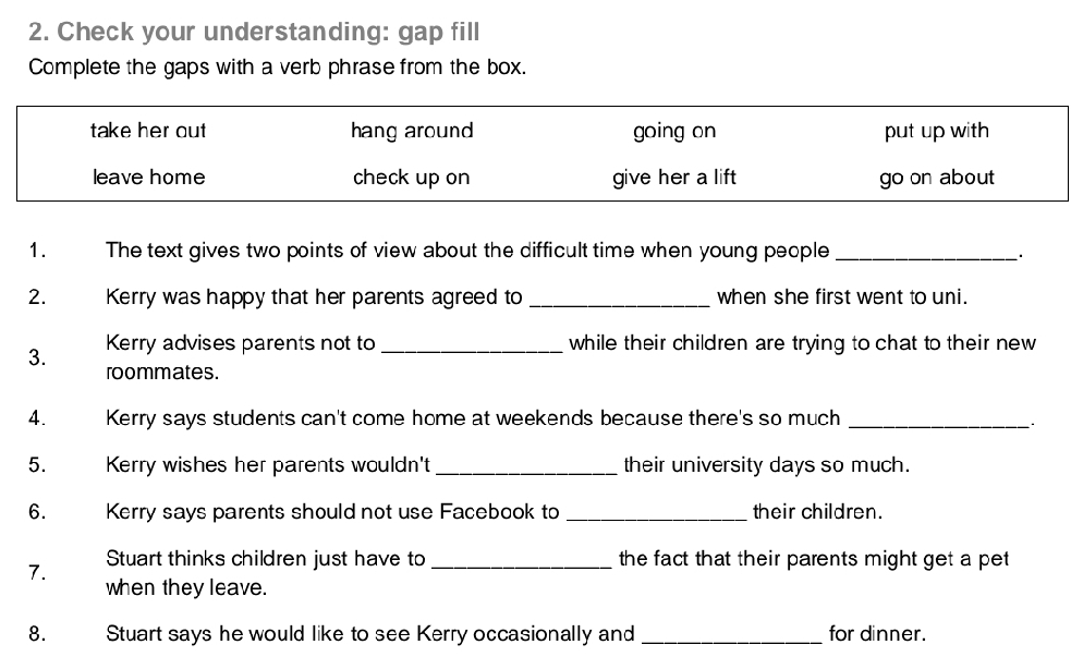 Check your understanding: gap fill
Complete the gaps with a verb phrase from the box.
take her out hang around going on put up with
leave home check up on give her a lift go on about
1. The text gives two points of view about the difficult time when young people_
2. Kerry was happy that her parents agreed to _when she first went to uni.
3. Kerry advises parents not to _while their children are trying to chat to their new
roommates.
4. Kerry says students can't come home at weekends because there's so much_
5. Kerry wishes her parents wouldn't _their university days so much.
6. Kerry says parents should not use Facebook to _their children.
7. Stuart thinks children just have to _the fact that their parents might get a pet 
when they leave.
8. Stuart says he would like to see Kerry occasionally and _for dinner.