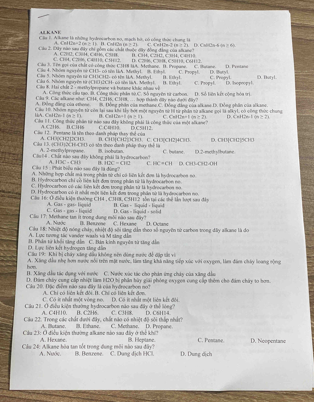 ALKANE
Câu 1. Alkane là những hydrocarbon no, mạch hở, có công thức chung là
A. Cnl 12n+2(n≥ 1) ). B. CnH2n (n≥ 2). C. CnH2n-2(n≥ 2). D. ( CnH2n-6(n≥ 6).
Câu 2. Dãy nào sau đây chỉ gồm các chất thuộc dãy đồng đẳng của alkane?
A. C2H2, C3H4, C4H6, C5H8. B. CH4, C2H2, C3H4, C4H10.
C. CH4, C2H6, C4H10, C5H12. D. C2H6, C3H8, C5H10, C6H12.
Câu 3. Tên gọi của chất có công thức C3H8 làA. Methane. B. Propane. C. Butane. D. Pentane
Câu 4. Nhóm nguyên tử CH3- có tên làA. Methyl. B. Ethyl. C. Propyl. D. Butyl.
Câu 5. Nhóm nguyên tử CH3CH2- có tên làA. Methyl. B. Ethyl. C. Propyl. D. Butyl.
Câu 6. Nhóm nguyên tử (CH3)2CH- có tên làA. Methyl. B. Ethyl. C. Propyl. D. Isopropyl.
Câu 8. Hai chất 2 - methylpropane và butane khác nhau về
A. Công thức cấu tạo. B. Công thức phân tử.C. Số nguyên tử carbon. D. Số liên kết cộng hóa trị.
Câu 9. Các alkane như: CH4, C2H6, C3H8, ... hợp thành dãy nào dưới đây?
A. Đồng đẳng của ethene. B. Đồng phân của methane.C. Đồng đẳng của alkane.D. Đồng phân của alkane.
Câu 10. Nhóm nguyên tử còn lại sau khi lấy bớt một nguyên tử H từ phân tử alkane gọi là alkyl, có công thức chung
làA. CnH2n-1 (n≥ 1). B. CnH2n+1(n≥ 1). C. CnH 12n+1(n≥ 2). D. CnH2n-1 (n≥ 2).
Câu 11. Công thức phân tử nào sau đây không phải là công thức của một alkane?
A.C2H6. B.C3H6 C.C4H10. D.C5H12.
Câu 12. Pentane là tên theo danh pháp thay thế của
A. CH3[CH2]2CH3. B. CH3[CH2]3CH3. C. CH3[CH2]4CH3. D. CH3[CH2]5CH3
Câu 13. (CH3)2CH-CH3 có tên theo danh pháp thay thế là
A. 2-methylpropane. B. isobutan. C. butane. D.2-methylbutane.
Câu14 . Chất nào sau đây không phải là hydrocarbon?
A. H3C-CH3 B. H2C=CH2 C. HCequiv CH D. CH3-CH2-OH
Câu 15 : Phát biểu nào sau đây là đúng?
A. Những hợp chất mà trong phân tử chỉ có liên kết đơn là hydrocarbon no.
B. Hydrocarbon chỉ có liên kết đơn trong phân tử là hydrocarbon no.
C. Hydrocarbon có các liên kết đơn trong phân tử là hydrocarbon no.
D. Hydrocarbon có ít nhất một liên kết đơn trong phân tử là hydrocarbon no.
Câu 16: Ở điều kiện thường CH4 , C3H8, C5H12 tồn tại các thể lần lượt sau đây
A. Gas - gas- liquid B. Gas - liquid - liquid
C. Gas - gas - liquid D. Gas - liquid - solid
Câu 17: Methane tan ít trong dung môi nào sau đây?
A. Nước B. Benzene C. Hexane D. Octane
Câu 18: Nhiệt độ nóng chảy, nhiệt độ sôi tăng dần theo số nguyên tử carbon trong dãy alkane là do
A. Lực tương tác vander waals và M tăng dân
B. Phân tử khối tăng dần C. Bán kính nguyên tử tăng dần
D. Lực liên kết hydrogen tăng dầm
Câu 19: Khi bị cháy xăng dầu không nên dùng nước đề dập tắt vì
A. Xăng dầu nhẹ hơn nước nổi trên mặt nước, làm tăng khả năng tiếp xúc với oxygen, làm đám cháy loang rộng
hơn.
B. Xăng dầu tác dụng với nước C. Nước xúc tác cho phản ứng cháy của xăng dầu
D. Đám cháy cung cấp nhiệt làm H2O bị phân hủy giải phóng oxygen cung cấp thêm cho đám cháy to hơn.
Câu 20. Đặc điểm nào sau đây là của hydrocarbon no?
A. Chỉ có liên kết đôi. B. Chỉ có liên kết đơn.
C. Có ít nhất một vòng no. D. Có ít nhất một liên kết đôi.
Câu 21. Ở điều kiện thường hydrocarbon nào sau đây ở thể lỏng?
A. C4H10. B. C2H6. C. C3H8. D. C6H14.
Câu 22. Trong các chất dưới đây, chất nào có nhiệt độ sôi thấp nhất?
A. Butane. B. Ethane. C. Methane. D. Propane.
Câu 23: Ở điều kiện thường alkane nào sau đây ở thể khí?
A. Hexane. B. Heptane. C. Pentane. D. Neopentane
Câu 24: Alkane hòa tan tốt trong dung môi nào sau đây?
A. Nước. B. Benzene. C. Dung dịch HCl. D. Dung dịch