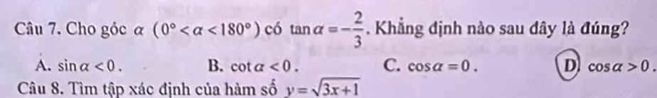 Cho góc α (0° <180°) có tan alpha =- 2/3  Khẳng định nào sau dây là đúng?
C.
A. sin alpha <0</tex>. B. cot alpha <0</tex>. cos alpha =0. D cos alpha >0. 
Câu 8. Tìm tập xác định của hàm số y=sqrt(3x+1)