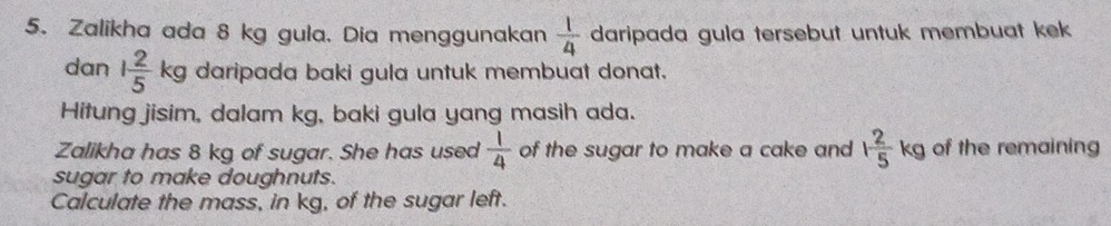 Zalikha ada 8 kg gula. Dia menggunakan  1/4  daripada gula tersebut untuk membuat kek 
dan 1 2/5 kg daripada baki gula untuk membuat donat. 
Hitung jisim, dalam kg, baki gula yang masih ada. 
Zalikha has 8 kg of sugar. She has used  1/4  of the sugar to make a cake and 1 2/5 kg of the remaining 
sugar to make doughnuts. 
Calculate the mass, in kg, of the sugar left.