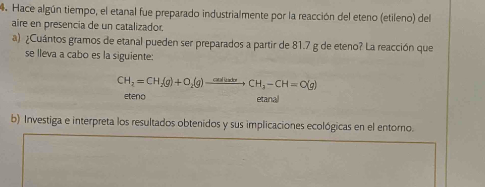 Hace algún tiempo, el etanal fue preparado industrialmente por la reacción del eteno (etileno) del 
aire en presencia de un catalizador. 
a) ¿Cuántos gramos de etanal pueden ser preparados a partir de 81.7 g de eteno? La reacción que 
se lleva a cabo es la siguiente:
CH_2=CH_2(g)+O_2(g)xrightarrow O_2to CH_3-CH=O(g)
eteno etanal 
b) Investiga e interpreta los resultados obtenidos y sus implicaciones ecológicas en el entorno.