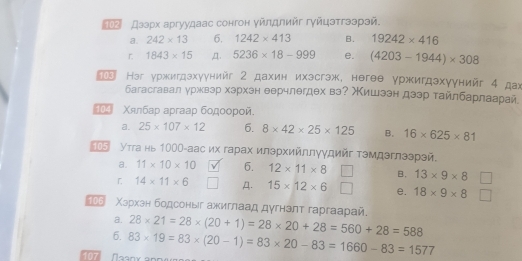 ク дзэрх аргуудаас сонгон уйлдлийг гуйцэтгээрэй.
a. 242* 13 6. 1242* 413 B. 19242* 416
r 1843* 15 ,Д. 5236* 18-999 e. (4203-1944)* 308
103 əг уржигдэхγунийг 2 дахин ихэсгэж, негeе уржигдэхγунийг 4 дах
багасгавал уржвзр хэрхен еерчлегдех вэ? Мишээн дээр тайлбарлаарай
_04 Χялбар apraap бодοοрοй.
a. 25* 107* 12 6. 8* 42* 25* 125 B. 16* 625* 81
5 Утга нь 1000 -аас их гарах илэрхийллγудийг тэмдэглээрэй.
a. 11* 10* 10 6. 12* 11* 8 B. 13* 9* 8
「 14* 11* 6 A. 15* 12* 6 e. 18* 9* 8
Χархан бодсоныг ажиглаад дγгнэлт гаргаарай.
a.
6. 28* 21=28* (20+1)=28* 20+28=560+28=588
107 83* 19=83* (20-1)=83* 20-83=1660-83=1577