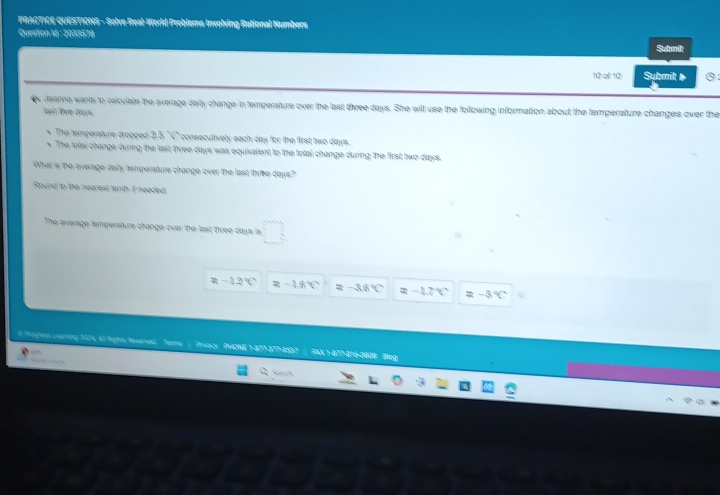 PRACTICE QUESTIONS - Solve Real-World Problems Involving Rational Numbers
Question Id : 2033578
Submit
1Q)q 1Q) Submit ③:
s tevarne wants to caicuiate the everage daly change in temperature over the last three days. She will use the following information about the temperature changes over the
ont live dows
The temperatvre dropped 3,5 "C consecutively each day for the first two days.
The tolai change during the lest three days was equixalent to the total change during the first two days.
What is the average daiy temperature change over the last three days?
Round to the nearest tenth I neaded.
The everage tempersture change over the lest three days is
R-12°C -16°C =-3.6°C -40°C =-5°C
# Progres coaring 2004, Ad lighas Rssarved. ?H?N? 4?? 37? 41?? 5% N 1-477 -8/6 -1000 Biog
o h