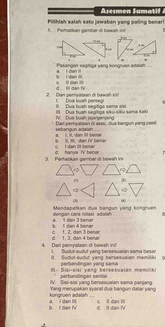 Aseşmen Sumatif /
Pilihlah salah satu jawaban yang paling benar!
1. Perhatikan gambar di bawah ini! 5
Pasangan segitiga yang kongruen adalah ....
a. I dan II
b. I dan III
c. II dan III
d. III dan IV
2. Dari pernyataan di bawah ini!
I. Dua buah persegi
6
II. Dua buah segitiga sama sisi
III. Dua buah segitiga siku-siku sama kaki
IV. Dua buah jajargenjang
Dari pernyataan di atas, dua bangun yang pasti
sebangun adalah ....
a. I, II, dan III benar
b. II, III, dan IV benar
c. I dan III benar
d. hanya IV benar 7
3. Perhatikan gambar di bawah ini

(1) (2)
(3) (4)
Mendapatkan dua bangun yang kongruen
dengan cara rotasi adalah . . . . 8
a. 1 dan 3 benar
b. 1 dan 4 benar
c. 1, 2, dan 3 benar
d. 1, 3, dan 4 benar
4. Dari pernyataan di bawah ini!
I. Sudut-sudut yang bersesuaian sama besar
II. Sudut-sudut yang bersesuaian memiliki 9
perbandingan yang sama
III. Sisi-sisi yang bersesuaian memiliki
perbandingan senilai
IV. Sisi-sisi yang bersesuaian sama panjang
Yang merupakan syarat dua bangun datar yang
kongruen adalah ....
a. I dan III c. II dan III
b. I dan IV d. II dan IV