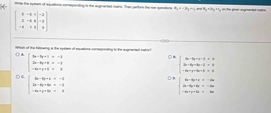 Wnitle the system of equations corresponding to the augmented matrix. Then perform the row operations R_1=-2r_2+r_1 and R_3=2r_2+r_3 on the given augmented matrix .
beginbmatrix 5&-5&1&-2 2&-6&6&-2 -4&1&5&|&5endbmatrix
Which of the following is the system of equations corresponding to the augmented matrix?
A beginarrayl 5x-5y+1=-2 2x-6y+6=-2 -4x+y+5=5endarray.
B. beginarrayl 5x-5y+z-2=0 2x-6y+6z-2=0 -4x+y+5z+5=0endarray.
C. beginarrayl 5x-5y+z=-2 2x-6y+6z=-2 -4x+y+5z=5endarray.
D. beginarrayl 5x-5y+z=-2w 2x-6y+6z=-2w -4x+y+5z=5wendarray.