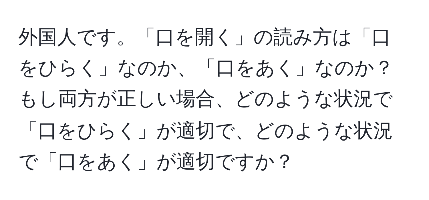 外国人です。「口を開く」の読み方は「口をひらく」なのか、「口をあく」なのか？もし両方が正しい場合、どのような状況で「口をひらく」が適切で、どのような状況で「口をあく」が適切ですか？