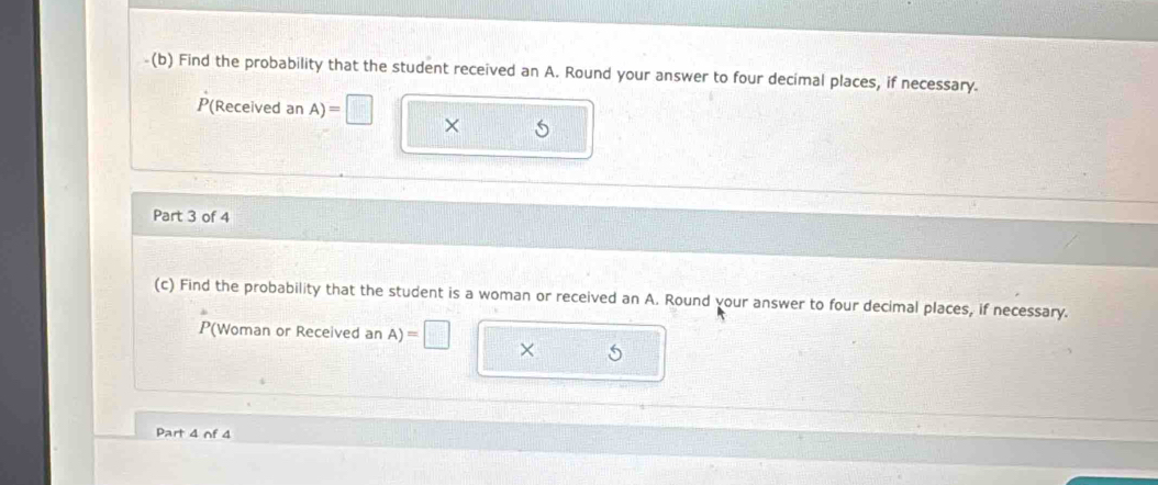 Find the probability that the student received an A. Round your answer to four decimal places, if necessary.
P(Received an A)=□ X 
Part 3 of 4 
(c) Find the probability that the student is a woman or received an A. Round vour answer to four decimal places, if necessary. 
P(Woman or Received an A)=□ × 5
Part 4 of 4