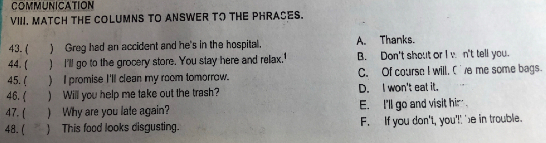 COMMUNICATION
VIII. MATCH THE COLUMNS TO ANSWER TO THE PHRASES.
43. ( ) Greg had an accident and he's in the hospital. A. Thanks.
44. ( ) I'll go to the grocery store. You stay here and relax.' B. Don't shout or I w n't tell you.
45. ( ) I promise I'll clean my room tomorrow. C. Of course I will. C'e me some bags.
46. ( ) Will you help me take out the trash? D. I won't eat it.
47. ( ) Why are you late again? E. I'll go and visit him .
48. ( ) This food looks disgusting. F. If you don't, you'!! 'e in trouble.