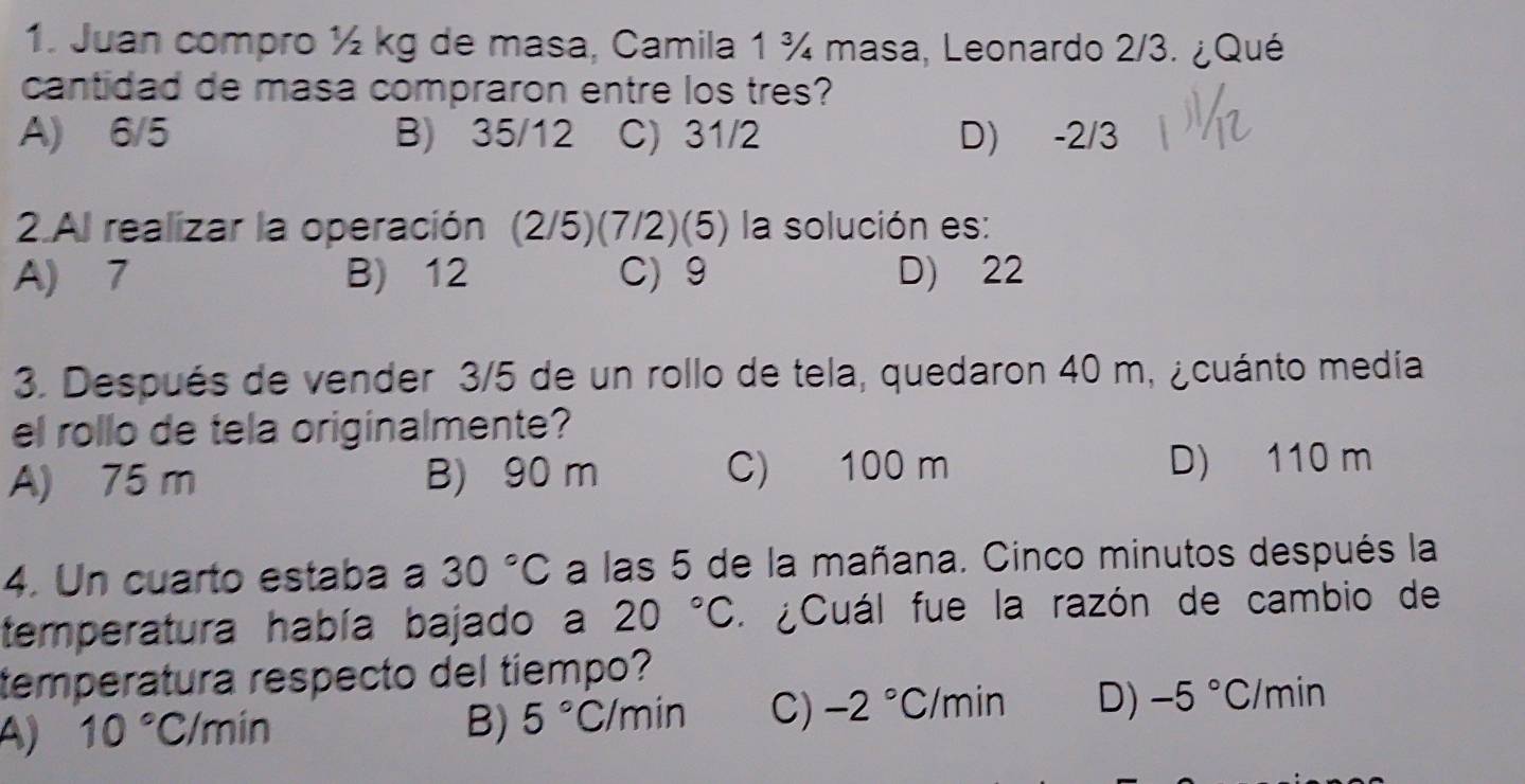 Juan compro ½ kg de masa, Camila 1 ¾ masa, Leonardo 2/3. ¿Qué
cantidad de masa compraron entre los tres?
A) 6/5 B) 35/12 C) 31/2 D) -2/3
2.Al realizar la operación (2/5)(7/2)(5) la solución es:
A) 7 B) 12 C) 9 D) 22
3. Después de vender 3/5 de un rollo de tela, quedaron 40 m, ¿cuánto medía
el rollo de tela originalmente?
A) 75 m B) 90 m C) 100 m D) 110 m
4. Un cuarto estaba a 30°C a las 5 de la mañana. Cinco minutos después la
temperatura había bajado a 20°C * ¿Cuál fue la razón de cambio de
temperatura respecto del tiempo?
A) 10°C/min B) 5°C/min C) -2°C/min D) -5°C/min