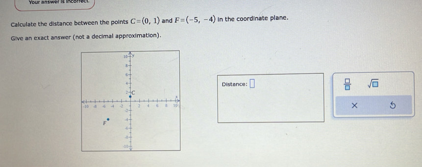 Your answer is incorec 
Calculate the distance between the points C=(0,1) and F=(-5,-4) In the coordinate plane. 
Give an exact answer (not a decimal approximation). 
Distance: □  □ /□   sqrt(□ )
×